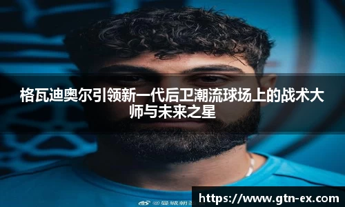 格瓦迪奥尔引领新一代后卫潮流球场上的战术大师与未来之星