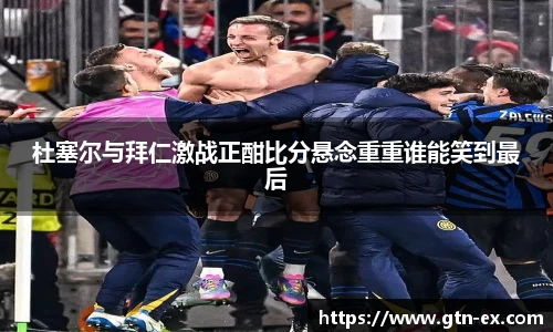 杜塞尔与拜仁激战正酣比分悬念重重谁能笑到最后
